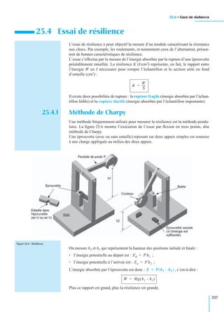 25.4 • Essai de résilience
337
L’essai de résilience a pour objectif la mesure d’un module caractérisant la résistance
aux chocs. Par exemple, les roulements, et notamment ceux de l’alternateur, présen-
tent de bonnes caractéristiques de résilience.
L’essai s’effectue par la mesure de l’énergie absorbée par la rupture d’une éprouvette
préalablement entaillée. La résilience K (J/cm2) représente, en fait, le rapport entre
l’énergie W en J nécessaire pour rompre l’échantillon et la section utile en fond
d’entaille (cm2) :
Il existe deux possibilités de rupture : la rupture fragile (énergie absorbée par l’échan-
tillon faible) et la rupture ductile (énergie absorbée par l’échantillon importante).
25.4.1 Méthode de Charpy
Une méthode fréquemment utilisée pour mesurer la résilience est la méthode pendu-
laire. La ﬁgure 25.6 montre l’exécution de l’essai par ﬂexion en trois points, dite
méthode de Charpy.
Une éprouvette (avec ou sans entaille) reposant sur deux appuis simples est soumise
à une charge appliquée au milieu des deux appuis.
On mesure h2 et h1 qui représentent la hauteur des positions initiale et ﬁnale :
• l’énergie potentielle au départ est : ;
• l’énergie potentielle à l’arrivée est : ;
L’énergie absorbée par l’éprouvette est donc : , c’est-à-dire :
Plus ce rapport est grand, plus la résilience est grande.
25.4 Essai de résilience
K
W
S
-----=
Figure 25.6 – Résilience.
Ed P h1=
Ea P h2=
E P h1 h2–( )=
W Mg h1 h2–( )=
 