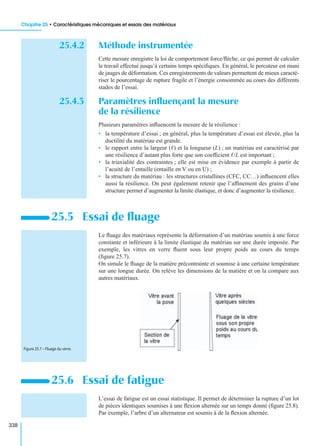 Chapitre 25 • Caractéristiques mécaniques et essais des matériaux
338
25.4.2 Méthode instrumentée
Cette mesure enregistre la loi de comportement force/ﬂèche, ce qui permet de calculer
le travail effectué jusqu’à certains temps spéciﬁques. En général, le percuteur est muni
de jauges de déformation. Ces enregistrements de valeurs permettent de mieux caracté-
riser le pourcentage de rupture fragile et l’énergie consommée au cours des différents
stades de l’essai.
25.4.3 Paramètres inﬂuençant la mesure
de la résilience
Plusieurs paramètres inﬂuencent la mesure de la résilience :
• la température d’essai ; en général, plus la température d’essai est élevée, plus la
ductilité du matériau est grande.
• le rapport entre la largeur (ᐉ) et la longueur (L) ; un matériau est caractérisé par
une résilience d’autant plus forte que son coefﬁcient ᐉ/L est important ;
• la triaxialité des contraintes ; elle est mise en évidence par exemple à partir de
l’acuité de l’entaille (entaille en V ou en U) ;
• la structure du matériau : les structures cristallines (CFC, CC…) inﬂuencent elles
aussi la résilience. On peut également retenir que l’afﬁnement des grains d’une
structure permet d’augmenter la limite élastique, et donc d’augmenter la résilience.
Le ﬂuage des matériaux représente la déformation d’un matériau soumis à une force
constante et inférieure à la limite élastique du matériau sur une durée imposée. Par
exemple, les vitres en verre ﬂuent sous leur propre poids au cours du temps
(ﬁgure 25.7).
On simule le ﬂuage de la matière précontrainte et soumise à une certaine température
sur une longue durée. On relève les dimensions de la matière et on la compare aux
autres matériaux.
L’essai de fatigue est un essai statistique. Il permet de déterminer la rupture d’un lot
de pièces identiques soumises à une ﬂexion alternée sur un temps donné (ﬁgure 25.8).
Par exemple, l’arbre d’un alternateur est soumis à de la ﬂexion alternée.
25.5 Essai de ﬂuage
25.6 Essai de fatigue
Figure 25.7 – Fluage du verre.
 