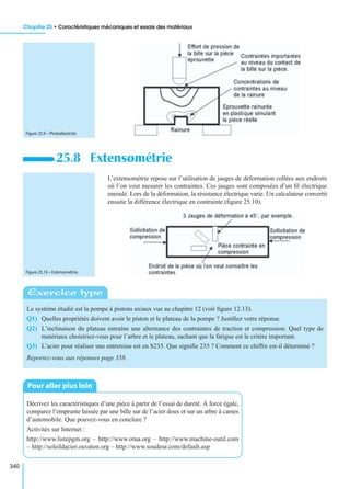 Chapitre 25 • Caractéristiques mécaniques et essais des matériaux
340
L’extensométrie repose sur l’utilisation de jauges de déformation collées aux endroits
où l’on veut mesurer les contraintes. Ces jauges sont composées d’un ﬁl électrique
enroulé. Lors de la déformation, la résistance électrique varie. Un calculateur convertit
ensuite la différence électrique en contrainte (ﬁgure 25.10).
25.8 Extensométrie
Le système étudié est la pompe à pistons axiaux vue au chapitre 12 (voir ﬁgure 12.13).
Q1) Quelles propriétés doivent avoir le piston et le plateau de la pompe ? Justiﬁez votre réponse.
Q2) L’inclinaison du plateau entraîne une alternance des contraintes de traction et compression. Quel type de
matériaux choisiriez-vous pour l’arbre et le plateau, sachant que la fatigue est le critère important.
Q3) L’acier pour réaliser une entretoise est en S235. Que signiﬁe 235 ? Comment ce chiffre est-il déterminé ?
Reportez-vous aux réponses page 358.
Décrivez les caractéristiques d’une pièce à partir de l’essai de dureté. À force égale,
comparez l’emprunte laissée par une bille sur de l’acier doux et sur un arbre à cames
d’automobile. Que pouvez-vous en conclure ?
Activités sur Internet :
http://www.listepgm.org – http://www.otua.org – http://www.machine-outil.com
– http://soleildacier.ouvaton.org – http://www.soudeur.com/default.asp
Figure 25.9 – Photoélasticité.
Figure 25.10 – Extensométrie.
Exercice type
Pour aller plus loin
 