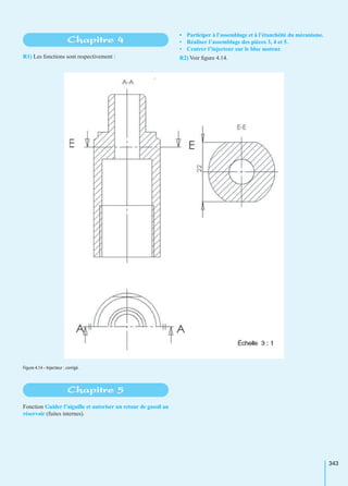 343
R1) Les fonctions sont respectivement :
• Participer à l’assemblage et à l’étanchéité du mécanisme.
• Réaliser l’assemblage des pièces 3, 4 et 5.
• Centrer l’injecteur sur le bloc moteur.
R2) Voir ﬁgure 4.14.
Fonction Guider l’aiguille et autoriser un retour de gasoil au
réservoir (fuites internes).
Chapitre 4
Figure 4.14 – Injecteur : corrigé.
Chapitre 5
 