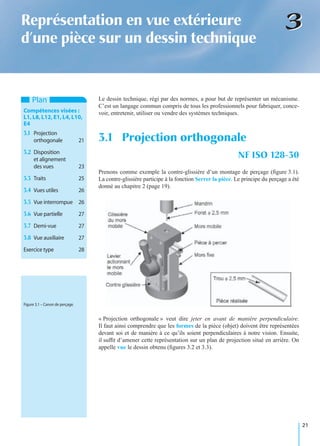 21
33Représentation en vue extérieure
d’une pièce sur un dessin technique
Le dessin technique, régi par des normes, a pour but de représenter un mécanisme.
C’est un langage commun compris de tous les professionnels pour fabriquer, conce-
voir, entretenir, utiliser ou vendre des systèmes techniques.
Prenons comme exemple la contre-glissière d’un montage de perçage (ﬁgure 3.1).
La contre-glissière participe à la fonction Serrer la pièce. Le principe du perçage a été
donné au chapitre 2 (page 19).
« Projection orthogonale » veut dire jeter en avant de manière perpendiculaire.
Il faut ainsi comprendre que les formes de la pièce (objet) doivent être représentées
devant soi et de manière à ce qu’ils soient perpendiculaires à notre vision. Ensuite,
il sufﬁt d’amener cette représentation sur un plan de projection situé en arrière. On
appelle vue le dessin obtenu (ﬁgures 3.2 et 3.3).
3.1 Projection orthogonale
NF ISO 128-30
Plan
Compétences visées :
L1, L8, L12, E1, L4, L10,
E4
3.1 Projection
orthogonale 21
3.2 Disposition
et alignement
des vues 23
3.3 Traits 25
3.4 Vues utiles 26
3.5 Vue interrompue 26
3.6 Vue partielle 27
3.7 Demi-vue 27
3.8 Vue auxiliaire 27
Exercice type 28
Figure 3.1 – Canon de perçage.
 