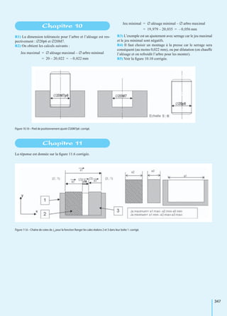 347
R1) La dimension tolérancée pour l’arbre et l’alésage est res-
pectivement : ∅20p6 et ∅20M7.
R2) On obtient les calculs suivants :
R3) L’exemple est un ajustement avec serrage car le jeu maximal
et le jeu minimal sont négatifs.
R4) Il faut choisir un montage à la presse car le serrage sera
conséquent (au moins 0,022 mm), ou par dilatation (on chauffe
l’alésage et on refroidit l’arbre pour les monter).
R5) Voir la ﬁgure 10.10 corrigée.
La réponse est donnée sur la ﬁgure 11.6 corrigée.
Chapitre 10
Jeu maximal ∅ alésage maximal ∅ arbre minimal–=
20 20,022– 0,022 mm–= =
Jeu minimal ∅ alésage minimal ∅ arbre maximal–=
19,979 20,035– 0,056 mm–= =
Figure 10.10 – Pied de positionnement ajusté ∅20M7p6 :corrigé.
Chapitre 11
Figure 11.6 – Chaîne de cotes de Ja pour la fonction Ranger les cales étalons 2 et 3 dans leur boîte 1 :corrigé.
 