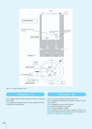 350
R1) Le plateau doit avoir une rugosité de 0,2 µm. Le procédé
est le rodage.
R2) La portée de roulement doit avoir une rugosité de 0,8 µm.
Le procédé est la rectiﬁcation.
R1) C’est un mouvement de rotation d’axe (O, y).
R2) Le guidage est réalisé par un roulement à billes 27 centré
sur le corps 16.
R3) Le guidage est soumis à du roulement.
R4) Ce type de guidage est très précis.
R5) Ce type de guidage est rigide.
R6) Ce guidage doit être très précis et rigide car sinon, il y a
un risque de mauvais fonctionnement pour les fonctions Lire
et Écrire les données sur le disque dur.
Figure 12.19 – Corrigé des questions 9 et 10.
Chapitre 13 Chapitre 15
 