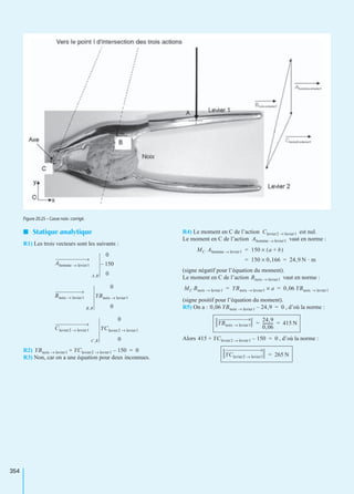 354
I Statique analytique
R1) Les trois vecteurs sont les suivants :
R2)
R3) Non, car on a une équation pour deux inconnues.
R4) Le moment en C de l’action est nul.
Le moment en C de l’action vaut en norme :
(signe négatif pour l’équation du moment).
Le moment en C de l’action vaut en norme :
(signe positif pour l’équation du moment).
R5) On a : , d’où la norme :
Alors , d’où la norme :
Figure 20.25 – Casse noix :corrigé.
Ahomme levier1→
A,R
0
150–
0
Bnoix levier1→
B,R
0
YBnoix levier1→
0
Clevier2 levier1→
C,R
0
YClevier2 levier1→
0
YBnoix levier1→ YClevier2 levier1→ 150–+ 0=
Clevier2 levier1→
Ahomme levier1→
MC Ahomme levier1→ 150 a b+( )×=
150 0,166× 24,9 N · m= =
Bnoix levier1→
MC Bnoix levier1→ YBnoix levier1→ a× 0,06 YBnoix levier1→= =
0,06 YBnoix levier1→ 24,9– 0=
YBnoix levier1→
24,9
0,06
----------- 415 N= =
415 YClevier2 levier1→ 150–+ 0=
YClevier2 levier1→ 265 N=
 