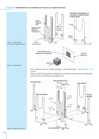 Chapitre 3 • Représentation en vue extérieure d’une pièce sur un dessin technique
22
Nous évoluons dans un monde physique à trois dimensions : chaque pièce a un
volume.
Dans le système de projection orthogonale, on effectue six projections orthogonales
suivant les six sens d’observation (ﬁgure 3.4).
Figure 3.2 – Contre-glissière
du canon de perçage en projection.
Figure 3.3 – Exemple du dé.
Figure 3.4 – Projections de six vues.
 