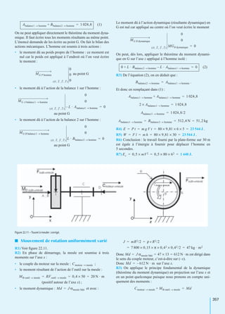 357
(1)
On ne peut appliquer directement le théorème du moment dyna-
mique. Il faut écrire tous les moments résultants au même point.
L’énoncé demande de les écrire au point G. On fait le bilan des
actions mécaniques. L’homme est soumis à trois actions :
• le moment dû au poids propre de l’homme : ce moment est
nul car le poids est appliqué à l’endroit où l’on veut écrire
le moment :
au point G
• le moment dû à l’action de la balance 1 sur l’homme :
au point G
• le moment dû à l’action de la balance 2 sur l’homme :
au point G
Le moment dû à l’action dynamique (résultante dynamique) en
G est nul car appliqué au centre où l’on veut écrire le moment
On peut, dès lors, appliquer le théorème du moment dynami-
que en G sur l’axe z appliqué à l’homme isolé :
(2)
R3) De l’équation (2), on en déduit que :
.
Et donc en remplaçant dans (1) :
R4) .
R5) .
R6) Conclusion : le travail fourni par la plate-forme sur 30 m
est égale à l’énergie à fournir pour déplacer l’homme en
5 secondes.
R7) .
I Mouvement de rotation uniformément varié
R1) Voir ﬁgure 22.11.
R2) En phase de démarrage, la meule est soumise à trois
moments sur l’axe x :
• le couple du moteur sur la meule : ;
• le moment résultant de l’action de l’outil sur la meule :
(positif autour de l’axe x) ;
• le moment dynamique : et avec :
Donc est dirigé dans
le sens du couple moteur, c’est-à-dire sur (–x).
Donc sur l’axe x.
R3) On applique le principe fondamental de la dynamique
(théorème du moment dynamique) en projection sur l’axe x et
en un point quelconque puisque nous prenons en compte uni-
quement des moments :
Abalance1 homme→ Bbalance2 homme→+ 1 024,8=
MG P homme
O, x , y , z( )
0
0
0
MG A balance1 homme→
O, x , y , z( )
0
0
L– · Abalance1 homme→ 0=
MG B balance1 homme→
O, x , y , z( )
0
0
L · Bbalance2 homme→ 0=
MG R dymanique
O, x , y , z( )
0
0
MGR dymanique 0=
0 L · Bbalance2 homme→ L · Abalance1 homme→–+ 0=
Bbalance2 homme→ Abalance1 homme→=
Abalance1 homme→ Abalance1 homme→+ 1 024,8=
2 Abalance1 homme→× 1 024,8=
Abalance1 homme→ 1 024,8/2=
Abalance1 homme→ Bbalance2 homme→ 512,4 N 51,2 kg= = =
E P t m g V t 80 9,81× 6 5×× 23 544 J= = = =
W F l m h 80 9,81× 30× 23 544 J= = = =
Ec 0,5 mV2× 0,5 80× 62× 1 440 J= = =
Figure 22.11 – Touret à meuler :corrigé.
Cmoteur meule→
MB outil meule→ RFoutil meule→ 0,4 50× 20 N · m= = =
Md J αmeule/bâti=
J mR2/2 ρ v R2/2= =
7 800 0,15× π× 0,42× 0,42/2× 47 kg · m2= =
Md J αmeule/bâti 47 13× 612 N · m= = =
Md 612 N · m–=
Cmoteur meule→ MB outil meule→+ Md=
 