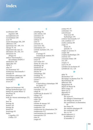 359
Index
A
accélération 289
angulaire 290
accouplement 232
accumulateur 258
acier 59
action mécanique 266, 269
adhérence 279
ajustement 107, 109, 114
alésage 47, 92
alignement des vues 23
alternateur 145, 256, 333
aluminium 56
alliages 62
analyse fonctionnelle 1
descendante (SADT) 5
anodisation 328
appui plan 101
APTE 3
arbre 47
arc-boutement 163
architecture fonctionnelle 1
arrondis 45
articulations sphériques 149
assemblages soudés 194
automobile 2
avion 267
B
bagues de frottement 148
barrage hydroélectrique 212
batteur de cuisine Minor 12
béryllium 56
biseau 47
boîte de vitesses automatique 221,
239
bore 56
bossage 46
boulon 185
brasage 86
bronze 65
brunissage 93
butées
à aiguilles 153
à billes 153
C
calandrage 86
cales étalons 120
cannelures 53
caoutchouc 68
carbone 57
carré 51
cartouche 16
casse-noix 282
cémentation 327
centrale nucléaire 210, 213
centre
d’usinage 93
instantané de rotation 291
céramiques 329
cercle 42
cerf-volant 267
chaîne de cotes 118
chambrage 46
chanfreins 45
chaudronnerie 78
chrome 56
cinématique 285
cisaillage 78
cisaillement 313
ciseaux 7
classes
d’équivalence cinématique 100
de qualité 177
clavette 49, 193
coaxialité 123, 125
cobalt 56
coefﬁcient de sécurité 311
collage 197
collerette 47
colles 198
collet 47
colonne de mesure 143
comparateur 142
composites 330
compresseur de climatisation 254
compression 312
concentrations de contrainte 311
concentricité 125
cône 43
congés 45
contact 95, 97
contraintes 311
convertisseur
fonte/acier 60
hydraulique 239
cotation fonctionnelle 117
cote condition 117
coulée continue 60
coupe 31
brisée 34
partielle 33
coupes et sections 31
couple 268
coupleur hydraulique 238
courroie 223
coussinets frittés 148
cric 229
croquis 12
cuivre 56, 64
cylindres de révolution 45
cylindricité 122, 124
D
débit 78
déclencheur 319
découpage au plasma d’arc 78
décrochement 48
déﬂecteur 205
dégagement 48
degrés de liberté 96
demi-coupes 33
demi-vue 27
dépouille 47
désignation
des aciers 61
des alliages d’aluminium 63
des alliages de cuivre 64
des caoutchoucs et élastomères
68
des fontes 59
des matières plastiques 69
des roulements 150
des vis 181
dessin industriel 11
de déﬁnition 13
d’ensemble 13
 