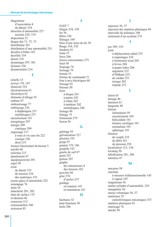 Manuel de technologie mécanique
360
diagramme
d’association 4
de phases 324
direction d’automobile 227
assistée 224, 319
disposition 23
disque dur 71, 72, 73
distributeur 261
distribution d’une automobile 231
douilles à billes 165
ductilité 334
dureté 334
dynamique 297, 301
dynamo 256
dynamomètre 216
E
échelle 15
écrous 170, 187
élasticité 334
électroérosion 81
électrolyse 62
éléments d’alliage 55
embase 47
emboutissage 77
embrayage 236
à diaphragme 237
multidisques 237
encastrement 101
énergétique 297
énergie 209
cinétique 299
engrenage 217
à roue et vis sans ﬁn 222
conique 220
droit 219
énoncé fonctionnel du besoin 3
enrobé 68
éolienne 213
épaulement 47
équiprojectivité 293
ergot 50
essai
de dureté 335
de traction 334
des matériaux 333
essuie-glace d’automobile 222
estampage 76
étain 56
étanchéité 201, 202
états de surface 133
évidement 46
extension 312
extensométrie 340
extrusion 85
F
FAST 7
fatigue 334, 338
fer 56
ﬁbres 330
ﬁletages 169
ﬁlon d’une mine de fer 58
ﬂuage 334, 338
fonderie 81
fonte 57
force 266
forces concourantes 275
foret 50
forgeage 76
formage 79
format 15
formes de commande 51
four à arcs électriques 60
fraisage 92
fraisure 50
frein
à disque 241
à patins 243
à ruban 243
à tambour 242
multidisques 240
frettage 90
frittage 75
frottement 279
fusion 56
G
galetage 93
galvanisation 327
glissière 101
gorge 47
goujon 179, 186
goupille 192
goutte de suif 47
grain 323
graisse 207
graphe
des interacteurs 4
des liaisons 103
gravière 68
grue 276
d’atelier 257
guidage
en rotation 145
en translation 161
H
hachures 32
haut fourneau 58
huile 206
I
injecteur 36, 37
injection des matières plastiques 84
intervalle de tolérance 108
isolement d’un système 274
J
jeu 109, 110
joint
à déplacement radial 235
à engrenages 234
à frottement axial 205
à lèvres 204
à quatre lobes 204
angulaire 232
d’Oldham 235
de cardan 233
torique 202
tripode 233
L
laiton 65
lamage 46
laminoir 61
languette 48
liaison
élémentaire 95
encastrement 169
hélicoïdale 101
linéaire rectiligne 101
normalisée 101
sphérique 101
limiteur
de couple 235
de débit 261
de pression 258
localisation 123, 126
locating 50
lubriﬁcation 201, 206
lumières 47
M
macaron 50
machine
à mesurer tridimensionnelle 143
à vapeur 107
magnésium 56
maître cylindre d’automobile. 255
manganèse 56
masse volumique 56, 57
matériaux 55
caractéristiques mécaniques 333
matières plastiques 65
matriçage 76
mèche 50
 
