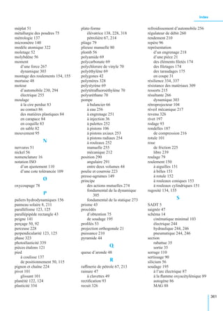 Index
361
méplat 51
métallurgie des poudres 75
métrologie 137
micromètre 140
modèle atomique 322
moletage 52
molybdène 56
moment
d’une force 267
dynamique 303
montage des roulements 154, 155
mortaise 48
moteur
d’automobile 230, 294
électrique 255
moulage
à la cire perdue 83
au contact 86
des matières plastiques 84
en carapace 84
en coquille 83
en sable 82
mouvement 95
N
nervures 51
nickel 56
nomenclature 16
notation ISO
d’un ajustement 110
d’une cote tolérancée 109
O
oxycoupage 78
P
paliers hydrodynamiques 156
panneau solaire 8, 211
parallélisme 123, 125
parallépipède rectangle 43
peigne 141
perçage 50, 92
perceuse 228
perpendicularité 123, 125
phase 323
photoélasticité 339
pièces étalons 121
pied
à coulisse 137
de positionnement 50, 115
pignon et chaîne 224
pivot 101
glissant 101
planéité 122, 124
plasticité 334
plate-forme
élévatrice 138, 228, 318
pétrolière 67, 214
pliage 79
plieuse manuelle 80
plomb 56
polyamide 69
polycarbonate 69
polychlorure de vinyle 70
polyéthylène 69
polygones 42
polymères 328
polystyrène 69
polytétraﬂuoroéthylène 70
polyuréthane 70
pompe
à balancier 66
à eau 256
à engrenage 251
à injection 36
à palettes 252
à pistons 106
à pistons axiaux 253
à pistons radiaux 254
à rouleaux 252
manuelle 255
mécanique 212
position 290
angulaire 291
entre deux volumes 44
poulie et courroie 223
presse-agrumes 149
principe
des actions mutuelles 274
fondamental de la dynamique
305
fondamental de la statique 273
prisme 43
procédés
d’obtention 75
de soudage 195
proﬁlés 53
projection orthogonale 21
puissance 210
pyramide 44
Q
queue d’aronde 48
R
rafﬁnerie de pétrole 67, 213
rainure 47
à clavettes 49
rectiﬁcation 93
recuit 326
refroidissement d’automobile 256
régulateur de débit 260
rendement 210
repère 96
représentation
d’un engrenage 218
d’une pièce 21
des éléments ﬁletés 174
des ﬁletages 174
des taraudages 175
en coupe 31
résilience 334, 337
résistance des matériaux 309
ressorts 215
résultante 266
dynamique 303
rétroprojecteur 104
réveil mécanique 217
revenu 326
rivet 197
rodage 93
rondelles 187
de compression 216
rotule 101
roue
de friction 225
libre 239
roulage 79
roulement 150
à aiguilles 151
à billes 151
à rotule 152
à rouleaux coniques 153
à rouleaux cylindriques 151
rugosité 134, 135
S
SADT 5
saignée 47
schéma 14
cinématique minimal 103
électrique 244
hydraulique 244, 246
pneumatique 244, 246
section
rabattue 35
sortie 35
serrage 110
sertissage 90
silicium 56
soudage 195
à l’arc électrique 87
à la ﬂamme oxyacétylénique 89
autogène 86
MAG 88
 