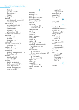 Manuel de technologie mécanique
362
MIG 88
par effet Joule 86
par point 86
TIG 89
soufﬂage 85
soupape
de réduction de pression 259
de séquence 259
spéciﬁcations
de battement 123, 127
de forme 122
de position 123
de surface 133
géométriques 121
spéciﬁcités d’orientation 123
sphère 44
cylindre 102
plan 102
ponctuelle 102
statique 265
structure des matériaux 321
cristalline 322
surfaces 41
terminales 117
suspension
arrière d’une camionnette 217
hydraulique 258
symbole
chimique 56, 57
de soudure 194
système
à croix de Malte 231
bielle et manivelle 229
came et piston 230
pignon et crémaillère 227
vis et écrou 228
T
tantale 56
taraudage 169
tenon 48
thermodurcissables 67
thermoformage 85
thermoplastiques 67
titane 56
tolérances
pour alésage 113
pour arbres 111, 112
topographie 134
tore 44
torseur 271
torsion 314
touret à meuler 307
tournage 91
traçage 79
traction 312
train épicycloïdal 221
traitements des matériaux 321
thermiques 326, 327
traits 25
transformation
de l’énergie 209
du mouvement mécanique 227
transmission
de l’énergie 209
du mouvement 215
trapèze 274
travail 298
trempe 326
superﬁcielle 327
triangle des forces 278
tronc
de cône 43
de pyramide 43
trou oblong 51
tungstène 57
typologie 150
U
usinage 90
V
vanadium 57
variateur de vitesse 225
vecteurs 301
vélo de course 225
vé réglable 32
vérin
linéaire 256
rotatif 257
vis 169, 181
de pression 184
vitesse
angulaire 290
instantanée 289
volumes 41
VTT 243
vue
auxiliaire 27
éclatée 14
interrompue 26
partielle 27
utile 26
Z
zinc 57
 