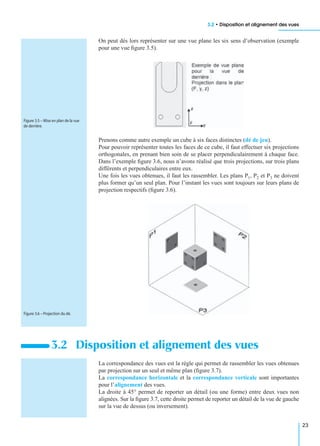 3.2 • Disposition et alignement des vues
23
On peut dès lors représenter sur une vue plane les six sens d’observation (exemple
pour une vue ﬁgure 3.5).
Prenons comme autre exemple un cube à six faces distinctes (dé de jeu).
Pour pouvoir représenter toutes les faces de ce cube, il faut effectuer six projections
orthogonales, en prenant bien soin de se placer perpendiculairement à chaque face.
Dans l’exemple ﬁgure 3.6, nous n’avons réalisé que trois projections, sur trois plans
différents et perpendiculaires entre eux.
Une fois les vues obtenues, il faut les rassembler. Les plans P1, P2 et P3 ne doivent
plus former qu’un seul plan. Pour l’instant les vues sont toujours sur leurs plans de
projection respectifs (ﬁgure 3.6).
La correspondance des vues est la règle qui permet de rassembler les vues obtenues
par projection sur un seul et même plan (ﬁgure 3.7).
La correspondance horizontale et la correspondance verticale sont importantes
pour l’alignement des vues.
La droite à 45° permet de reporter un détail (ou une forme) entre deux vues non
alignées. Sur la ﬁgure 3.7, cette droite permet de reporter un détail de la vue de gauche
sur la vue de dessus (ou inversement).
3.2 Disposition et alignement des vues
Figure 3.5 – Mise en plan de la vue
de derrière.
Figure 3.6 – Projection du dé.
 