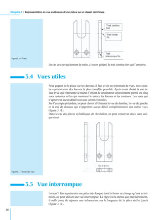 Chapitre 3 • Représentation en vue extérieure d’une pièce sur un dessin technique
26
En cas de chevauchement de traits, c’est en général le trait continu fort qui l’emporte.
Pour gagner de la place sur les dessins, il faut avoir un minimum de vues, mais avec
la représentation des formes la plus complète possible. Après avoir choisi la vue de
face (vue qui représente le mieux l’objet), le dessinateur sélectionnera parmi les cinq
vues restantes celles qui montrent le mieux les formes et les contours. Les vues qui
n’apportent aucun détail nouveau seront éliminées.
Sur l’exemple précédent, on peut choisir d’éliminer la vue de derrière, la vue de gauche
et la vue de dessous qui n’apportent aucun détail complémentaire aux autres vues
(ﬁgure 3.11).
Dans le cas des pièces cylindriques de révolution, on peut conserver deux vues uni-
quement.
Lorsqu’il faut représenter une pièce très longue dont la forme ne change qu’aux extré-
mités, on peut utiliser une vue interrompue. La règle est la même que précédemment,
il sufﬁt juste de rajouter une information sur la longueur de la pièce réelle (cote)
(ﬁgure 3.12).
3.4 Vues utiles
3.5 Vue interrompue
Figure 3.10 – Traits.
Figure 3.11 – Choix des vues.
 