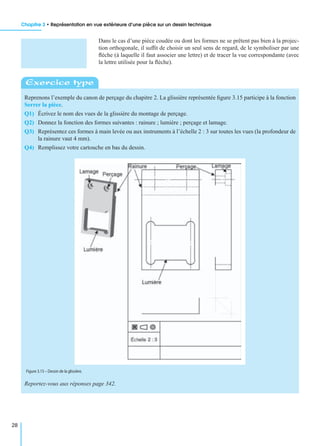Chapitre 3 • Représentation en vue extérieure d’une pièce sur un dessin technique
28
Dans le cas d’une pièce coudée ou dont les formes ne se prêtent pas bien à la projec-
tion orthogonale, il sufﬁt de choisir un seul sens de regard, de le symboliser par une
ﬂèche (à laquelle il faut associer une lettre) et de tracer la vue correspondante (avec
la lettre utilisée pour la ﬂèche).
Reprenons l’exemple du canon de perçage du chapitre 2. La glissière représentée ﬁgure 3.15 participe à la fonction
Serrer la pièce.
Q1) Écrivez le nom des vues de la glissière du montage de perçage.
Q2) Donnez la fonction des formes suivantes : rainure ; lumière ; perçage et lamage.
Q3) Représentez ces formes à main levée ou aux instruments à l’échelle 2 : 3 sur toutes les vues (la profondeur de
la rainure vaut 4 mm).
Q4) Remplissez votre cartouche en bas du dessin.
Reportez-vous aux réponses page 342.
Exercice type
Figure 3.15 – Dessin de la glissière.
 
