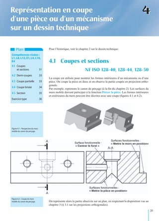 31
44Représentation en coupe
d’une pièce ou d’un mécanisme
sur un dessin technique
Pour l’historique, voir le chapitre 2 sur le dessin technique.
La coupe est utilisée pour montrer les formes intérieures d’un mécanisme ou d’une
pièce. On coupe la pièce en deux et on observe la partie coupée en projection ortho-
gonale.
Par exemple, reprenons le canon de perçage (à la ﬁn du chapitre 2). Les surfaces du
mors mobile doivent participer à la fonction Percer la pièce. Les formes intérieures
et extérieures du mors peuvent être décrites avec une coupe (ﬁgures 4.1 et 4.2).
On représente alors la partie observée sur un plan, en respectant la disposition vue au
chapitre 3 (§ 3.1 sur les projections orthogonales).
4.1 Coupes et sections
NF ISO 128-40, 128-44, 128-50
Plan
Compétences visées :
L1,L8,L12,E1,L4,L10,
E4
4.1 Coupes
et sections 31
4.2 Demi-coupes 33
4.3 Coupe partielle 33
4.4 Coupe brisée 34
4.5 Section 35
Exercice type 36
Figure 4.1 – Perspective du mors
mobile du canon de perçage.
Figure 4.2 – Coupe du mors
mobile du canon de perçage.
 