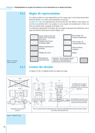 Chapitre 4 • Représentation en coupe d’une pièce ou d’un mécanisme sur un dessin technique
32
4.1.1 Règles de représentation
Les arêtes cachées ne sont représentées sur les coupes que si une forme particulière
doit être décrite, ou si elles sont demandées en exercice.
Le plan de coupe est représenté par un trait mixte ﬁn, des ﬂèches et des lettres sur
une des vues proches de la vue coupée. La vue coupée est nommée par la lettre, un
tiret et la même lettre (exemple de la ﬁgure 4.2).
Les hachures représentent la matière qui est coupée et donnent des indications sur le
type de matériau utilisé pour la pièce (ﬁgure 4.3).
4.1.2 Lecture des dessins
La ﬁgure 4.4 du vé réglable donne les règles de coupe.
Figure 4.3 – Hachures
selon les matériaux.
Figure 4.4 – Règles de coupe.
 