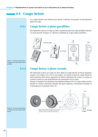 Chapitre 4 • Représentation en coupe d’une pièce ou d’un mécanisme sur un dessin technique
34
Les coupes brisées sont utilisées pour décrire l’intérieur d’une pièce suivant plusieurs
plans de coupe.
4.4.1 Coupe brisée à plans parallèles
On représente la pièce en coupe sur deux ou plusieurs plans de coupe parallèles décalés.
Le socle dessiné sur ﬁgure 4.7 illustre la méthode de coupe à plans parallèles.
4.4.2 Coupe brisée à plans sécants
On représente la pièce en coupe sur deux plans de coupe décalés de façon angulaire
(angle a sur la ﬁgure 4.8). Sur la vue coupée, on ramène le plan de coupe décalé de
façon angulaire pour laisser apparaître les détails importants de ce plan. Les arêtes et
contours cachés ne sont généralement pas représentés sur la coupe.
Prenons l’exemple d’un manchon d’accouplement (ﬁgure 4.8). La coupe à plans sécants
détaille les formes intérieures décalées de façon angulaire, notamment le lamage et
le perçage pour le passage d’une vis.
4.4 Coupe brisée
Figure 4.7–Principeetreprésentation
normaliséedescoupesbriséesàplans
parallèles.
Figure 4.8–Principeetreprésentation
normaliséedescoupesbriséesàplans
sécants.
 