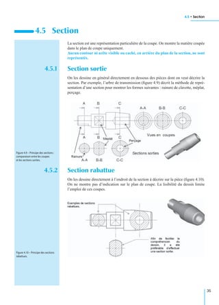4.5 • Section
35
La section est une représentation particulière de la coupe. On montre la matière coupée
dans le plan de coupe uniquement.
Aucun contour ni arête visible ou caché, en arrière du plan de la section, ne sont
représentés.
4.5.1 Section sortie
On les dessine en général directement en dessous des pièces dont on veut décrire la
section. Par exemple, l’arbre de transmission (ﬁgure 4.9) décrit la méthode de repré-
sentation d’une section pour montrer les formes suivantes : rainure de clavette, méplat,
perçage.
4.5.2 Section rabattue
On les dessine directement à l’endroit de la section à décrire sur la pièce (ﬁgure 4.10).
On ne montre pas d’indication sur le plan de coupe. La lisibilité du dessin limite
l’emploi de ces coupes.
4.5 Section
Figure 4.9 – Principe des sections :
comparaison entre les coupes
et les sections sorties.
Figure 4.10 – Principe des sections
rabattues.
 