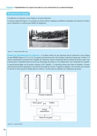 Chapitre 4 • Représentation en coupe d’une pièce ou d’un mécanisme sur un dessin technique
36
Considérons un injecteur à trous Sigma et un porte-injecteur.
Le bateau représenté ﬁgure 4.11 possède un moteur Diesel. Quelques problèmes techniques ont amené les techni-
ciens à démonter ce moteur pour établir un diagnostic.
Principe de fonctionnement de l’injecteur : le système utilisé est une injection directe (injecteur à trous Sigma
de type IBMD) (ﬁgures 4.12 et 4.13). Le gazole sous pression arrive de la pompe à injection et passe par l’oriﬁce a. Il
suit les canalisations en direction de l’aiguille de l’injecteur. Il passe notamment dans la rainure de la buse notée b sur
le dessin pour s’engouffrer dans les trois trous de perçage de la buse (c). Il se dirige alors vers l’extrémité de l’aiguille.
Le gazole prend appui sur les parties coniques d de l’aiguille 1. La pression monte alors dans la chambre. Lorsque
cette pression devient supérieure à la pression de tarage du ressort, l’aiguille se déplace vers la droite (en écrasant
le ressort) et laisse passer le ﬂuide dans les oriﬁces e et donc dans la chambre de combustion du piston.
Exercice type
Figure 4.11 – Bateau (photo Didier Lutz).
Figure 4.12 – Injection Diesel.
 