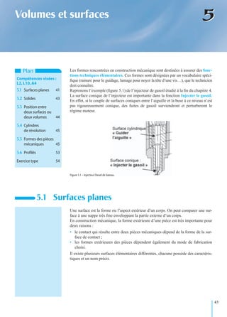 41
55Volumes et surfaces
Les formes rencontrées en construction mécanique sont destinées à assurer des fonc-
tions techniques élémentaires. Ces formes sont désignées par un vocabulaire spéci-
ﬁque (rainure pour le guidage, lamage pour noyer la tête d’une vis…), que le technicien
doit connaître.
Reprenons l’exemple (ﬁgure 5.1) de l’injecteur de gasoil étudié à la ﬁn du chapitre 4.
La surface conique de l’injecteur est importante dans la fonction Injecter le gasoil.
En effet, si le couple de surfaces coniques entre l’aiguille et la buse à ce niveau n’est
pas rigoureusement conique, des fuites de gasoil surviendront et perturberont le
régime moteur.
Une surface est la forme ou l’aspect extérieur d’un corps. On peut comparer une sur-
face à une nappe très ﬁne enveloppant la partie externe d’un corps.
En construction mécanique, la forme extérieure d’une pièce est très importante pour
deux raisons :
• le contact qui résulte entre deux pièces mécaniques dépend de la forme de la sur-
face de contact ;
• les formes extérieures des pièces dépendent également du mode de fabrication
choisi.
Il existe plusieurs surfaces élémentaires différentes, chacune possède des caractéris-
tiques et un nom précis.
5.1 Surfaces planes
Plan
Compétences visées :
L2,L10,A4
5.1 Surfaces planes 41
5.2 Solides 43
5.3 Position entre
deux surfaces ou
deux volumes 44
5.4 Cylindres
de révolution 45
5.5 Formes des pièces
mécaniques 45
5.6 Proﬁlés 53
Exercice type 54
Figure 5.1 – Injecteur Diesel de bateau.
 