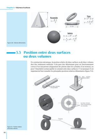Chapitre 5 • Volumes et surfaces
44
En construction mécanique, la position relative de deux surfaces ou de deux volumes
doit être totalement maîtrisée. Cela peut être déterminant pour un fonctionnement
correct d’un mécanisme (alignement des pistons dans les cylindres d’un moteur), ou
pour l’étanchéité (contact parfait et constant entre deux surfaces). C’est pourquoi il est
important de bien connaître les principales positions relatives élémentaires (ﬁgure 5.6).
5.3 Position entre deux surfaces
ou deux volumes
Figure 5.5b – Volumes élémentaires.
Figure 5.6 – Position relative
entre deux volumes.
 