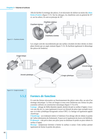 Chapitre 5 • Volumes et surfaces
46
Aﬁn de faciliter le montage des pièces, il est nécessaire de réaliser au moins des chan-
freins d’entrée (ﬁgure 5.11). Sur les alésages, les chanfreins sont en général de 45°
et, sur les arbres, ils sont en principe de 30°.
Les congés sont des raccordements par une surface circulaire de deux droites ou deux
plans formés par un angle rentrant (ﬁgure 5.12). Ils facilitent également le démoulage
des pièces de fonderies.
5.5.2 Formes de fonction
Ce sont des formes nécessaires au fonctionnement des pièces entre elles, au sein d’un
montage mécanique. La liste est longue et nous nous limiterons aux formes les plus
courantes utilisées en construction mécanique (ﬁgure 5.13a et b).
Lamage : alésage de faible diamètre épaulé, destiné de part sa surface d’appui, à rece-
voir une tête de vis, mais également à noyer un élément de pièce (par exemple noyer
une vis à tête cylindrique hexagonale creuse CHC). Le lamage est également appelé
chambrage.
Chambrage : un évidement réalisé à l’intérieur d’un alésage aﬁn de réduire la portée
de l’arbre (diminution du frottement). Il peut servir également de réserve de lubriﬁant.
Évidement : vide prévu dans une pièce pour en diminuer le poids ou pour réduire la
surface d’appui.
Bossage : surépaisseur destinée à limiter la surface à usiner. Cette surface permet
également de limiter la portée des pièces.
Figure 5.11 – Chanfreins d’entrée.
Figure 5.12 – Congés et arrondis.
 