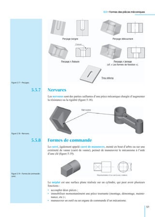 5.5 • Formes des pièces mécaniques
51
5.5.7 Nervures
Les nervures sont des parties saillantes d’une pièce mécanique chargée d’augmenter
la résistance ou la rigidité (ﬁgure 5.18).
5.5.8 Formes de commande
Le carré, également appelé carré de manœuvre, monté en bout d’arbre ou sur une
extrémité de vanne (carré de vanne), permet de manœuvrer le mécanisme à l’aide
d’une clé (ﬁgure 5.19).
Le méplat est une surface plane réalisée sur un cylindre, qui peut avoir plusieurs
fonctions :
• accoupler deux pièces ;
• immobiliser momentanément une pièce tournante (montage, démontage, mainte-
nance, etc.) ;
• manœuvrer un outil ou un organe de commande d’un mécanisme.
Figure 5.17 – Perçages.
Figure 5.18 – Nervures.
Figure 5.19 – Formes de commande :
carré.
 