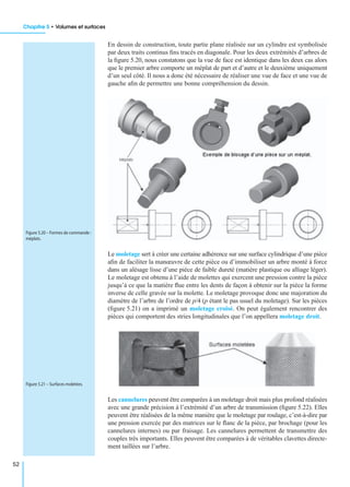 Chapitre 5 • Volumes et surfaces
52
En dessin de construction, toute partie plane réalisée sur un cylindre est symbolisée
par deux traits continus ﬁns tracés en diagonale. Pour les deux extrémités d’arbres de
la ﬁgure 5.20, nous constatons que la vue de face est identique dans les deux cas alors
que le premier arbre comporte un méplat de part et d’autre et le deuxième uniquement
d’un seul côté. Il nous a donc été nécessaire de réaliser une vue de face et une vue de
gauche aﬁn de permettre une bonne compréhension du dessin.
Le moletage sert à créer une certaine adhérence sur une surface cylindrique d’une pièce
aﬁn de faciliter la manœuvre de cette pièce ou d’immobiliser un arbre monté à force
dans un alésage lisse d’une pièce de faible dureté (matière plastique ou alliage léger).
Le moletage est obtenu à l’aide de molettes qui exercent une pression contre la pièce
jusqu’à ce que la matière ﬂue entre les dents de façon à obtenir sur la pièce la forme
inverse de celle gravée sur la molette. Le moletage provoque donc une majoration du
diamètre de l’arbre de l’ordre de p/4 (p étant le pas usuel du moletage). Sur les pièces
(ﬁgure 5.21) on a imprimé un moletage croisé. On peut également rencontrer des
pièces qui comportent des stries longitudinales que l’on appellera moletage droit.
Les cannelures peuvent être comparées à un moletage droit mais plus profond réalisées
avec une grande précision à l’extrémité d’un arbre de transmission (ﬁgure 5.22). Elles
peuvent être réalisées de la même manière que le moletage par roulage, c’est-à-dire par
une pression exercée par des matrices sur le ﬂanc de la pièce, par brochage (pour les
cannelures internes) ou par fraisage. Les cannelures permettent de transmettre des
couples très importants. Elles peuvent être comparées à de véritables clavettes directe-
ment taillées sur l’arbre.
Figure 5.20 – Formes de commande :
méplats.
Figure 5.21 – Surfaces moletées.
 