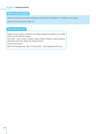 Chapitre 5 • Volumes et surfaces
54
Donnez la fonction de la surface cylindrique de l’injecteur de la ﬁgure 5.1 et justiﬁez votre réponse.
Reportez-vous aux réponses page 343.
Repérez d’une couleur et nommez les surfaces réalisant le guidage sur les diffé-
rentes vues du canon de perçage.
Voir aussi : vérin, touret à meuler, batteur Minor Moulinex, presse-agrumes,
plate-forme élévatrice, disque dur, injecteur diesel.
Activités sur Internet :
http://www.listepgm.org – http://www.gs-soft.fr – http://gcppinsa.insa-lyon.fr
Exercice type
Pour aller plus loin
 