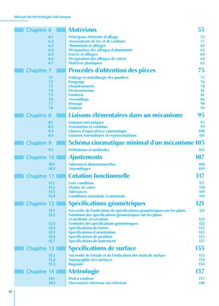 Manuel de technologie mécanique
VI
Chapitre 6 Matériaux 55
6.1 Principaux éléments d’alliage 55
6.2 Associations de fer et de carbone 57
6.3 Aluminium et alliages 62
6.4 Désignation des alliages d’aluminium 63
6.5 Cuivre et alliages 64
6.6 Désignation des alliages de cuivre 64
6.7 Matières plastiques 65
Chapitre 7 Procédés d’obtention des pièces 75
7.1 Frittage et métallurgie des poudres 75
7.2 Forgeage 76
7.3 Chaudronnerie 78
7.4 Électroérosion 81
7.5 Fonderie 81
7.6 Assemblage 86
7.7 Usinage 90
7.8 Finition 93
Chapitre 8 Liaisons élémentaires dans un mécanisme 95
8.1 Liaisons mécaniques 95
8.2 Translation et rotation 99
8.3 Classes d’équivalence cinématique 100
8.4 Liaisons normalisées et représentations 101
Chapitre 9 Schéma cinématique minimal d’un mécanisme103
9.1 Déﬁnitions et méthodes 103
Chapitre 10 Ajustements 107
10.1 Tolérances dimensionnelles 108
10.2 Assemblages 109
Chapitre 11 Cotation fonctionnelle 117
11.1 Cote condition 117
11.2 Chaîne de cotes 118
11.3 Tolérances 119
11.4 Conditions maximale et minimale 119
Chapitre 12 Spéciﬁcations géométriques 121
12.1 Nécessité de l’indication de spéciﬁcations géométriques sur les plans 121
12.2 Notations des spéciﬁcations géométriques sur les plans
et méthode d’exécution 122
12.3 Symboles des spéciﬁcations géométriques 122
12.4 Spéciﬁcations de forme 123
12.5 Spéciﬁcations d’orientation 125
12.6 Spéciﬁcations de position 125
12.7 Spéciﬁcations de battement 127
Chapitre 13 Spéciﬁcations de surface 133
13.1 Nécessité de l’étude et de l’indication des états de surface 133
13.2 Topographie des surfaces 134
13.3 Rugosité 134
Chapitre 14 Métrologie 137
14.1 Pied à coulisse 137
14.2 Micromètre intérieur ou extérieur 140
 