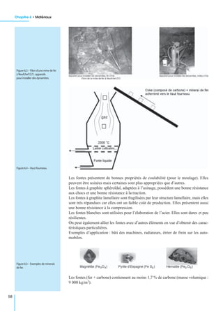 Chapitre 6 • Matériaux
58
Les fontes présentent de bonnes propriétés de coulabilité (pour le moulage). Elles
peuvent être usinées mais certaines sont plus appropriées que d’autres.
Les fontes à graphite sphéroïdal, adaptées à l’usinage, possèdent une bonne résistance
aux chocs et une bonne résistance à la traction.
Les fontes à graphite lamellaire sont fragilisées par leur structure lamellaire, mais elles
sont très répandues car elles ont un faible coût de production. Elles présentent aussi
une bonne résistance à la compression.
Les fontes blanches sont utilisées pour l’élaboration de l’acier. Elles sont dures et peu
résilientes.
On peut également allier les fontes avec d’autres éléments en vue d’obtenir des carac-
téristiques particulières.
Exemples d’application : bâti des machines, radiateurs, étrier de frein sur les auto-
mobiles.
Les fontes (fer + carbone) contiennent au moins 1,7 % de carbone (masse volumique :
9 000 kg/m3).
Figure 6.3 – Filon d’une mine de fer
à Neufchef (57) :appareils
pour installer des dynamites.
Figure 6.4 – Haut fourneau.
Figure 6.5 – Exemples de minerais
de fer.
 