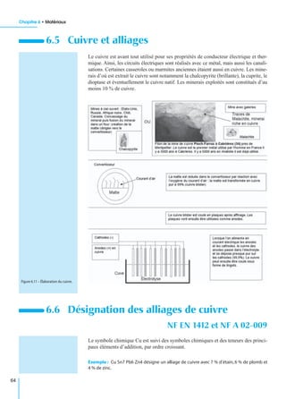 Chapitre 6 • Matériaux
64
Le cuivre est avant tout utilisé pour ses propriétés de conducteur électrique et ther-
mique. Ainsi, les circuits électriques sont réalisés avec ce métal, mais aussi les canali-
sations. Certaines casseroles ou marmites anciennes étaient aussi en cuivre. Les mine-
rais d’où est extrait le cuivre sont notamment la chalcopyrite (brillante), la cuprite, le
dioptase et éventuellement le cuivre natif. Les minerais exploités sont constitués d’au
moins 10 % de cuivre.
Le symbole chimique Cu est suivi des symboles chimiques et des teneurs des princi-
paux éléments d’addition, par ordre croissant.
Exemple : Cu Sn7 Pb6 Zn4 désigne un alliage de cuivre avec 7 % d’étain, 6 % de plomb et
4 % de zinc.
6.5 Cuivre et alliages
6.6 Désignation des alliages de cuivre
NF EN 1412 et NF A 02-009
Figure 6.11 – Élaboration du cuivre.
 