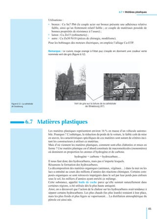 6.7 • Matières plastiques
65
Utilisations :
• bronze : Cu Sn7 Pb6 (le couple acier sur bronze présente une adhérence relative
faible, ainsi qu’un frottement relatif faible ; ce couple de matériaux possède de
bonnes propriétés de résistance à l’usure) ;
• laiton : Cu Zn15 (robinetterie) ;
• autre : Cu Zn30 Ni18 (pièces de chirurgie, modélisme).
Pour les bobinages des moteurs électriques, on emploie l’alliage Cu-ETP.
Remarque : Le cuivre, rouge orange à l’état pur, s’oxyde en donnant une couleur verte
nommée vert-de-gris (ﬁgure 6.12).
Les matières plastiques représentent environ 16 % en masse d’un véhicule automo-
bile. Pourquoi ? L’esthétique, la réduction du poids de la voiture, le faible coût de mise
en œuvre, les caractéristiques spéciﬁques de ces matières sont autant de critères inci-
tant les constructeurs à utiliser ce matériau.
Mais d’où viennent les matières plastiques, comment sont-elles élaborées et mises en
forme ? Une matière plastique est d’abord constituée de macromolécules (monomères)
où dominent en proportion les atomes d’hydrogène et de carbone.
hydrogène + carbone = hydrocarbure…
Il nous faut donc des hydrocarbures, mais pas n’importe lesquels.
Résumons la formation des hydrocarbures.
La décomposition des matières organiques (animaux, végétaux…) dans la mer ou les
lacs a entraîné au cours des millions d’années des réactions chimiques. Certains com-
posés organiques se sont retrouvés imprégnés dans le sol par leur poids puis enfouis
sous le sol, les milliers d’années ayant enrichi ce mélange.
Cette substance, appelée huile de roche parce qu’elle suintait naturellement dans
certaines régions, a été utilisée dès la plus haute antiquité.
Ainsi, on a découvert que l’action de la chaleur sur les hydrocarbures avait tendance à
séparer certains hydrocarbures. Les plus chauds (les plus lourds) restaient à leur place,
mais les plus froids et plus légers se vaporisaient… La distillation atmosphérique du
pétrole est ainsi née.
6.7 Matières plastiques
Figure 6.12 – La cathédrale
de Strasbourg.
 