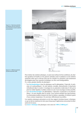 6.7 • Matières plastiques
67
Pour réaliser des matières plastiques, on peut aussi utiliser du bois (cellulose), du char-
bon (goudron de houille) ou des graisses animales (suif et saindoux) ou des matières
minérales telles que la silicone ainsi que les céréales Ces dernières sont notamment
développées pour leur caractère écologique car elles sont biodégradables.
Il y a deux grandes familles de plastiques :
• Les thermoplastiques (tous les plastiques sauf le phénoplaste, l’époxyde, le poly-
ester et le polyuréthane) : ils sont injectés, extrudés, thermoformés à chaud puis
refroidissent dans le moule. L’avantage de ces polymères réside dans le fait qu’on
peut les rendre liquides et solides comme on veut. Leur recyclage est donc possible.
• Les thermodurcissables (le phénoplaste, l’époxyde, le polyester et le polyuré-
thane) : ils sont chauffés dans le moule. Leur cuisson entraîne leur durcissement.
Les thermodurcissables tiennent très bien la chaleur, cependant, ils brûlent à partir
d’une certaine température. Ils sont donc difﬁcilement recyclables.
Les matières plastiques présentent un très bon rapport résistance/masse volumique,
ce qui en fait un matériau de choix pour beaucoup d’applications nécessitant la dimi-
nution de la masse.
La masse volumique des plastiques varie ainsi de 1 000 à 2 000 kg/m3.
Figure 6.15 – Plate-forme pétrolière
en réparation près de Cromarty,en
Écosse,destinée à extraire le pétrole
en mer du Nord.
Figure 6.16 – Rafﬁnerie de pétrole
(Société des pétroles Shell).
 