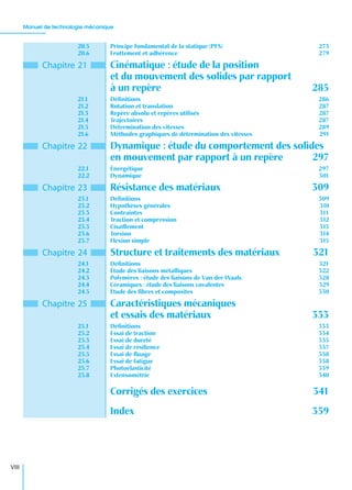 Manuel de technologie mécanique
VIII
20.5 Principe fondamental de la statique (PFS) 273
20.6 Frottement et adhérence 279
Chapitre 21 Cinématique : étude de la position
et du mouvement des solides par rapport
à un repère 285
21.1 Déﬁnitions 286
21.2 Rotation et translation 287
21.3 Repère absolu et repères utilisés 287
21.4 Trajectoires 287
21.5 Détermination des vitesses 289
21.6 Méthodes graphiques de détermination des vitesses 291
Chapitre 22 Dynamique : étude du comportement des solides
en mouvement par rapport à un repère 297
22.1 Énergétique 297
22.2 Dynamique 301
Chapitre 23 Résistance des matériaux 309
23.1 Déﬁnitions 309
23.2 Hypothèses générales 310
23.3 Contraintes 311
23.4 Traction et compression 312
23.5 Cisaillement 313
23.6 Torsion 314
23.7 Flexion simple 315
Chapitre 24 Structure et traitements des matériaux 321
24.1 Déﬁnitions 321
24.2 Étude des liaisons métalliques 322
24.3 Polymères : étude des liaisons de Van der Waals 328
24.4 Céramiques : étude des liaisons covalentes 329
24.5 Étude des ﬁbres et composites 330
Chapitre 25 Caractéristiques mécaniques
et essais des matériaux 333
25.1 Déﬁnitions 333
25.2 Essai de traction 334
25.3 Essai de dureté 335
25.4 Essai de résilience 337
25.5 Essai de ﬂuage 338
25.6 Essai de fatigue 338
25.7 Photoélasticité 339
25.8 Extensométrie 340
Corrigés des exercices 341
Index 359
 