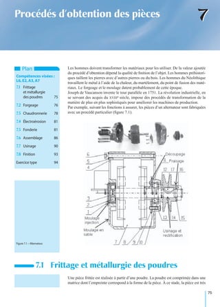 75
77Procédés d’obtention des pièces
Les hommes doivent transformer les matériaux pour les utiliser. De la valeur ajoutée
du procédé d’obtention dépend la qualité de ﬁnition de l’objet. Les hommes préhistori-
ques taillent les pierres avec d’autres pierres ou du bois. Les hommes du Néolithique
travaillent le métal à l’aide de la chaleur, du martèlement, du point de fusion des maté-
riaux. Le forgeage et le moulage datent probablement de cette époque.
Joseph de Vaucanson invente le tour parallèle en 1751. La révolution industrielle, en
se servant des acquis du XVIIIe siècle, impose des procédés de transformation de la
matière de plus en plus sophistiqués pour améliorer les machines de production.
Par exemple, suivant les fonctions à assurer, les pièces d’un alternateur sont fabriquées
avec un procédé particulier (ﬁgure 7.1).
Une pièce frittée est réalisée à partir d’une poudre. La poudre est comprimée dans une
matrice dont l’empreinte correspond à la forme de la pièce. À ce stade, la pièce est très
7.1 Frittage et métallurgie des poudres
Plan
Compétences visées :
L6,E2,A3,A7
7.1 Frittage
et métallurgie
des poudres 75
7.2 Forgeage 76
7.3 Chaudronnerie 78
7.4 Électroérosion 81
7.5 Fonderie 81
7.6 Assemblage 86
7.7 Usinage 90
7.8 Finition 93
Exercice type 94
Figure 7.1 – Alternateur.
 