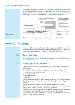 Chapitre 7 • Procédés d’obtention des pièces
76
fragile. On la chauffe ensuite dans un four. Les atomes se réorganisent par diffusion et
font durcir considérablement la pièce qui possède alors une grande dureté (ﬁgure 7.2).
Les pièces frittées sont caractérisées par une grande précision et une grande dureté.
Par exemple, considérons la pièce tubulaire à réaliser suivante (ﬁgure 7.2).
Applications : outils de précision pour l’usinage, paliers en bronze frittés.
Une pièce forgée se reconnaît généralement à son aspect extérieur. Elle est caractérisée
par un plan médian (bavure du forgeage). On peut forger les métaux à chaud ou à
froid (acier, cuivre, aluminium…). Seules les fontes ne se forgent pas.
7.2.1 Forgeage libre
Les marteaux-pilons frappent librement sur une pièce, sans lui donner nécessairement
une forme particulière.
7.2.2 Matriçage ou estampage
On forge avec des matrices donnant forme à la pièce (par exemple, matrice 32 Ni Cr
Mo 12 traitée).
Les différentes phases pour obtenir une pièce par estampage sont (ﬁgure 7.3) :
• arrivée d’un lopin (chaud ou froid) ;
• estampage ébauche ;
• estampage ﬁnition ;
• ébarbage.
Lors de l’estampage, la colonne de la presse est poussée par l’huile et déforme le lopin
dans les gravures des matrices. La matière résiduelle se glisse dans le logement de
bavure.
En général, la matrice contient la forme d’ébauche et la forme de ﬁnition.
D’autres opérations peuvent être mises en place suivant la pièce à obtenir (dégorgeage,
parage…). Les matières plastiques peuvent aussi être forgées.
Pratiquement, le forgeage augmente les dislocations coins au sein de la matière par
écrouissage, ce qui améliore la résistance mécanique des pièces forgées.
La précision est de l’ordre de ± 0,5 mm. La rugosité Ra vaut 1,6 pour le matriçage à
froid, et 3,2 pour le matriçage à chaud.
7.2 Forgeage
Figure 7.2 – Frittage.
 