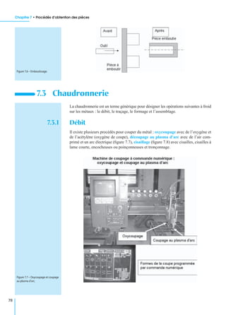Chapitre 7 • Procédés d’obtention des pièces
78
La chaudronnerie est un terme générique pour désigner les opérations suivantes à froid
sur les métaux : le débit, le traçage, le formage et l’assemblage.
7.3.1 Débit
Il existe plusieurs procédés pour couper du métal : oxycoupage avec de l’oxygène et
de l’acétylène (oxygène de coupe), découpage au plasma d’arc avec de l’air com-
primé et un arc électrique (ﬁgure 7.7), cisaillage (ﬁgure 7.8) avec cisailles, cisailles à
lame courte, encocheuses ou poinçonneuses et tronçonnage.
7.3 Chaudronnerie
Figure 7.6 – Emboutissage.
Figure 7.7 – Oxycoupage et coupage
au plasma d’arc.
 