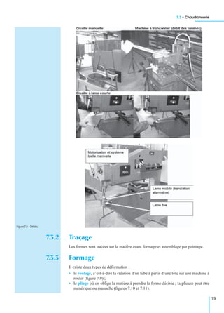 7.3 • Chaudronnerie
79
7.3.2 Traçage
Les formes sont tracées sur la matière avant formage et assemblage par pointage.
7.3.3 Formage
Il existe deux types de déformation :
• le roulage, c’est-à-dire la création d’un tube à partir d’une tôle sur une machine à
rouler (ﬁgure 7.9) ;
• le pliage où on oblige la matière à prendre la forme désirée ; la plieuse peut être
numérique ou manuelle (ﬁgures 7.10 et 7.11).
Figure 7.8 – Débits.
 