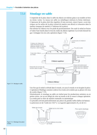 Chapitre 7 • Procédés d’obtention des pièces
82
7.5.1 Moulage en sable
L’empreinte de la pièce dans le sable du châssis est réalisée grâce à un modèle en bois
ou résine vernie. Le noyau (en sable ou métallique) réalisera la forme intérieure.
L’épaisseur de la pièce doit être régulière (8 mm environ), sinon il peut y avoir des
criques sur les arêtes de la pièce (retrait de matière non désiré) et retassures dans la
matière (manque de matière à l’intérieur de la pièce).
On referme les châssis avec les pieds de positionnement. On coule le métal en fusion
à l’aide d’une louche dans le trou de coulée du châssis supérieur. Les évents laissent les
gaz s’échapper lors de cette opération (ﬁgure 7.14).
Une fois que le métal a refroidi dans le moule, on casse le moule et on récupère la pièce.
L’opération d’ébarbage consiste à enlever les évents où le métal a pu se glisser et le trou
de coulée (ﬁgure 7.15).
Généralement, le moulage au sable est réalisé pour les productions unitaires ou en
petites séries, car on est obligé de créer un moule et de le casser à chaque opération.
La coulée peut se faire de manière manuelle ou automatique
Ce procédé convient particulièrement aux pièces de grandes tailles (hélice de bateau).
La précision est de l’ordre de ± 0,6 %. La rugosité approximative Ra est de 6,3.
Figure 7.14 – Moulage en sable.
Figure 7.15 – Ébarbage d’une pièce
moulée.
 
