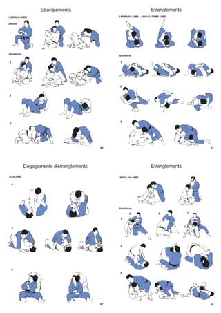 63
Etranglements
HADAKA-JIME
Variations
1
2
3
Détails
61
Etranglements
SANKAKU-JIME / ASHI-GATAME-JIME
Variations
1
2
3
67
Dégagements d'étranglements
4
5
6
JUJI-JIME
65
Etranglements
KATA-HA-JIME
Variations
1
2
3
A B C
 