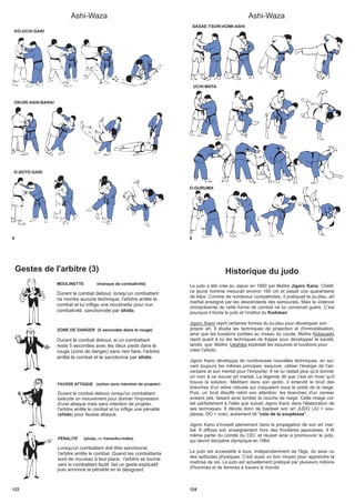 Ashi-Waza
6
KO-UCHI-GARI
OKURI-ASHI-BARAI
O-SOTO-GARI
Ashi-Waza
8
SASAE-TSURI-KOMI-ASHI
UCHI-MATA
O-GURUMA
Gestes de l'arbitre (3)
.
ZONE DE DANGER (5
Durant le combat debout, si un combattant
reste 5 secondes avec les deux pieds dans le
rouge (zone de danger) sans rien faire, l'arbitre
arrête le combat et le sanctionne par shido.
MOULINETTE (manque de combativité)
Durant le combat debout, lorsqu'un combattant
ne montre aucune technique, l'arbitre arrête le
combat et lui inflige une moulinette pour non
combativité, sanctionnée par shido.
PÉNALITÉ (shido, ou hansoku-make)
Lorsqu'un combattant doit être sanctionné,
l'arbitre arrête le combat. Quand les combattants
sont de nouveau à leur place, l'arbitre se tourne
vers le combattant fautif, fait un geste
puis annonce la pénalité en le désignant
.
FAUSSE ATTAQUE (action sans intention de projeter)
Durant le combat debout, lorsqu'un combattant
exécute un mouvement pour donner l'impression
d'une attaque mais sans intention de projeter,
l'arbitre arrête le combat et lui inflige une pénalité
( ) pour fausse attaqueshido .
122
secondes dans le rouge)
explicatif
124
Historique du judo
Le judo a été crée au Japon en 1882 par Maître Jigoro Kano. Chétif,
ce jeune homme mesurait environ 160 cm et pesait une quarantaine
de kilos. Comme de nombreux compatriotes, il pratiquait le jiu-jitsu, art
martial enseigné par les descendants des samouraïs. Mais la violence
omniprésente de cette forme de combat ne lui convenait guère. C’est
pourquoi il fonda le judo et l’institut du Kodokan.
Jigoro Kano reprit certaines formes du jiu-jitsu pour développer son
propre art. Il étudia les techniques de projection et d'immobilisation,
ainsi que les luxations portées au niveau du coude. Maître Kobayashi
reprit quant à lui les techniques de frappe pour développer le karaté,
tandis que Maître Ueshiba exploitait les esquives et luxations pour
créer l'aïkido.
Jigoro Kano développa de nombreuses nouvelles techniques, en sui-
vant toujours les mêmes principes: esquiver, utiliser l'énergie de l'ad-
versaire et son mental pour l'emporter. Il ne lui restait plus qu'à donner
un nom à ce nouvel art martial. La légende dit que c'est en hiver qu'il
trouva la solution. Méditant dans son jardin, il entendit le bruit des
branches d'un arbre robuste qui craquaient sous le poids de la neige.
Puis, un bruit étouffé retint son attention: les branches d'un cerisier
avaient plié, faisant ainsi tomber la couche de neige. Cette image col-
lait parfaitement à l'idée que suivait Jigoro Kano dans l'élaboration de
ses techniques. Il décida donc de baptiser son art JUDO (JU = sou-
plesse, DO = voie), autrement dit "voie de la souplesse".
Jigoro Kano s'investit pleinement dans la propagation de son art mar-
tial. Il diffusa son enseignement hors des frontières japonaises. Il fit
même partie du comité du CIO, et réussit ainsi à promouvoir le judo,
qui devint discipline olympique en 1964.
Le judo est accessible à tous, indépendamment de l'âge, du sexe ou
des aptitudes physiques. C'est aussi un bon moyen pour apprendre la
maîtrise de soi. Le judo est actuellement pratiqué par plusieurs millions
d'hommes et de femmes à travers le monde.
 