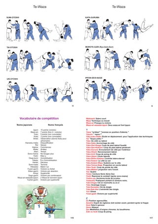 11
Te-Waza
SUMI-OTOSHI
TAI-OTOSHI
UKI-OTOSHI
Te-Waza
9
KATA-GURUMA
MOROTE-GARI (Ryo-Ashi-Dori)
IPPON-SEOI-NAGE
119
Noms japonais Noms français
Ippon : 10 points (victoire)
Waza-ari : 7 points (fois 2 = victoire)
Yuko : 5 points (non cumulable)
Koka : 3 points (non cumulable)
Shido : Observation (donne Koka pour
adversaire)
Hansoku-make : Disqualification
Rei : Saluez
Hajime : Commencez
Matte : Arrêtez
Jikan : Temps
Sono-mama : Ne bougez plus
Yoshi : Allez-y
Osae-komi : Immobilisation
Toketa : Fin d’immobilisation
Hantei : Décision
Sore-made : Terminé
Hikiwake : Match nul
Fuzen-gachi : Victoire ou forfait
Kiken-gachi : Victoire par abandon
Kinsa : Supériorité
Sogo-gachi : Victoire par combinaison
Waza-ari-awazate-ippon : 2 Waza-ari donnent Ippon
Yushei-gachi : Victoire par supériorité
Vocabulaire de compétition
117
Wakizashi Sabre court
Waza Technique ou travail
Waza-ari Presque la victoire
Waza-ari-awasete-ippon Deux waza-ari font Ippon
Y
Yame "arrêtez!" "revenez en position d'attente."
Yasumi " repos !"
Yaku-soku-Geiko Etude en déplacement: pour l'application des techniques
Yoi "Soyez prêts !"
Yoko De côté ou latéral
Yoko-Gake Accrochage de côté
Yoko-Geri-Keage Coup de pied latéral fouetté
Yoko-Geri-Keikomi Coup de pied latéral pénétrant
Yoko-Guruma Enroulement de côté par l'extérieur
Yoko-Otoshi Renversement latéral
Yoko-Uchi Coup de poing de côté
Yoko-Ukemi Chute latérale
Yoko-Shiho-Gatame Contrôle latéro-sternal
Yoko-Sutemi Le côté au sol
Yoko-Sutemi-Waza Sutémis sur le côte
Yoko-Tomoe-Nage Projection en cercle latéral
Yoko-Tsuki Coup de pointe de côté
Yoko-Wakare projection vers l'avant
Yon Quatre
Yodan Ceinture Noire 4ème Dan
Yoshi Reprenez le combat! (après sono-mama)
Yoshin-ryu Ancienne école de ju-jutsu
Yudansha Pratiquant portant la ceinture noire,
Yuki-Chigae Clé en manivelle ou en Z
Yuko Avantage moyen
Yubi-Kansetsu Clé de doigts
Yubi-Saki-Ate L'extrémité des doigts
Yuri Glissé
Yusei-gashi Victoire par supériorité
Z
Za Position agenouillée,
Zanshin Esprit de vigilance doit exister avant, pendant après la frappe
Zareï Salut à genoux
Zeme Attaque
Zen Méditation d'origine chinoise, du boudhisme.
Zuki ou tsuki Coup de poing.
 