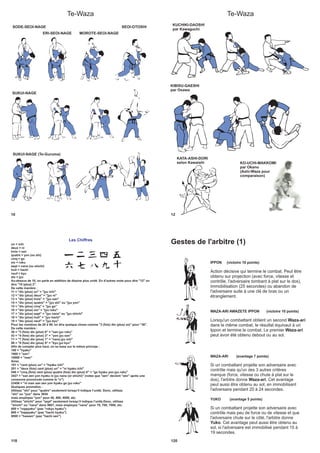 Te-Waza
10
SODE-SEOI-NAGE
ERI-SEOI-NAGE MOROTE-SEOI-NAGE
SEOI-OTOSHI
SUKUI-NAGE
SUKUI-NAGE (Te-Guruma)
Te-Waza
12
KUCHIKI-DAOSHI
par Kawaguchi
KIBISU-GAESHI
par Osawa
KO-UCHI-MAKKOMI
par Okano
(Ashi-Waza pour
comparaison)
KATA-ASHI-DORI
selon Kawaishi
118
Les Chiffres
un = ichi
deux = ni
trois = san
quatre = yon (ou shi)
cinq = go
six = roku
sept = nana (ou shichi)
huit = hachi
neuf = kyu
dix = jyu
Au-dessus de 10, on parle en addition de dizaine plus unité. En d’autres mots pour dire "12" on
dira "10 (plus) 2".
De cette manière :
11 = "dix (plus) un" = "jyu ichi"
12 = "dix (plus) deux" = "jyu ni"
13 = "dix (plus) trois" = "jyu san"
14 = "dix (plus) quatre" = "jyu shi" ou "jyu yon"
15 = "dix (plus) cinq" = "jyu go"
16 = "dix (plus) six" = "jyu roku"
17 = "dix (plus) sept" = "jyu nana" ou "jyu shichi"
18 = "dix (plus) huit" = "jyu hachi"
19 = "dix (plus) neuf" = "jyu kyu"
Pour les nombres de 20 à 99, on dira quelque chose comme "3 (fois) dix (plus) six" pour "36".
De cette manière :
36 = "3 (fois) dix (plus) 6" = "san jyu roku"
43 = "4 (fois) dix (plus) 3" = "yon jyu san"
71 = "7 (fois) dix (plus) 1" = "nana jyu ichi"
99 = "9 (fois) dix (plus) 9" = "kyu jyu kyu"
Afin de compter plus haut, on se base sur le même principe :
100 = "hyaku"
1000 = "sen"
10000 = "man"
Ainsi,
101 = "cent (plus) un" = "hyaku ichi"
201 = "deux (fois) cent (plus) un" = "ni hyaku ichi"
546 = "cinq (fois) cent (plus) quatre (fois) dix (plus) 6" = "go hyaku yon jyu roku"
3427 = "san zen yon hyaku ni jyu nana (or shichi)" (notez que "sen" devient "zen" après une
consonne prononcée comme le "n")
23456 = "ni man san zen yon hyaku go jyu roku"
Quelques anomalies :
Utilisez "shi" pour "quatre" seulement lorsqu’il indique l’unité. Donc, utilisez
"shi" ou "yon" dans 3654
mais employez "yon" pour 40, 400, 4000, etc.
Utilisez "shichi" pour "sept" seulement lorsqu’il indique l’unité.Donc, utilisez
"shichi" ou "nana" dans 9607, mais employez "nana" pour 70, 700, 7000, etc.
600 = "roppyaku" (pas "rokyu hyaku")
800 = "happyaku" (pas "hachi hyaku")
8000 = "hassen" (pas "hachi sen")
Gestes de l'arbitre (1)
120
IPPON (victoire 10 points)
Action décisive qui termine le combat. Peut être
obtenu sur projection (avec force, vitesse et
contrôle, l'adversaire tombant à plat sur le dos),
immobilisation (25 secondes) ou abandon de
l'adversaire suite à une clé de bras ou un
étranglement.
WAZA-ARI AWAZETE IPPON (victoire 10 points)
Lorsqu'un combattant obtient un second
dans le même combat, le résultat équivaut à un
Ippon et termine le combat. Le premier
peut avoir été obtenu debout ou au sol.
Waza-ari
Waza-ari
WAZA-ARI (avantage 7 points)
Si un combattant projette son adversaire avec
contrôle mais qu'un des 3 autres critères
manque (force, vitesse ou chute à plat sur le
dos), l'arbitre donne . Cet avantage
peut aussi être obtenu au sol, en immobilisant
l'adversaire pendant 20 à 24 secondes.
Waza-ari
YUKO (avantage 5 points)
Si un combattant projette son adversaire avec
contrôle mais peu de force ou de vitesse et que
l'adversaire chute sur le côté, l'arbitre donne
. Cet avantage peut aussi être obtenu au
sol, si l'adversaire est immobilisé pendant 15 à
19 secondes.
Yuko
 