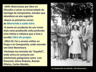 -1949: Matricúlase por libre en
Filosofía e Letras na Universidade de
Santiago de Compostela, estudos que
abandona ao ano seguinte para
comezar Dereito.
-Nacen os primeiros versos
de Morrendo a cada intre.
-A morte en accidente do seu irmán
máis novo prodúcelle unha profunda
crise íntima e relixiosa que o leva a
escribir Libro de pregos.
-1952-53: Fai o servizo militar en
Parga e en Compostela, onde coincide
con Uxío Novoneyra.
-Participa nos faladoiros do café
“Español”, onde entra en contacto
con intelectuais galeguistas como
Luis Pimentel, Otero Pedraio, Ramón
Piñeiro, Carlos Maside… En Compostela con Maside, Uxío Novoneyra...
 