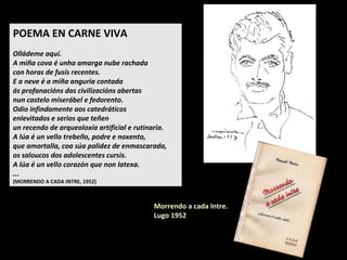 Morrendo a cada Intre.
Lugo 1952
POEMA EN CARNE VIVA
Olládeme aquí.
A miña cova é unha amarga nube rachada
con horas de fusís recentes.
E a neve é a miña anguria contada
ás profanacións das civilizacións abertas
nun castelo miserábel e fedorento.
Odio infindamente aos catedráticos
enlevitados e serios que teñen
un recendo de arqueoloxía artificial e rutinaria.
A lúa é un vello trebello, podre e noxento,
que amortalla, coa súa palidez de enmascarada,
os saloucos dos adolescentes cursis.
A lúa é un vello corazón que non latexa.
...
(MORRENDO A CADA INTRE, 1952)
 