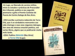 -En Lugo, xa liberado do servizo militar,
inicia os estudos e prácticas de Procurador
dos tribunais, publica o seu segundo
poemario e gaña o Premio Castelao de
Poesía do Centro Galego de Bos Aires.
-1953 escribe a primeira redacción de Terra
Chá, que é un verdadeiro reencontro coa
vida chairega e coas súas raigames labregas.
Son anos de intensa creación poética, con
varios libros, algúns que se publicarán moito
máis tarde.
-1954: Publica Advento (Bos Aires)
e Terra Chá (Lugo).
 
