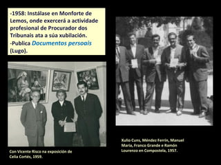 Xulio Cuns, Méndez Ferrín, Manuel
María, Franco Grande e Ramón
Lourenzo en Compostela, 1957.
-1958: Instálase en Monforte de
Lemos, onde exercerá a actividade
profesional de Procurador dos
Tribunais ata a súa xubilación.
-Publica Documentos persoais
(Lugo).
Con Vicente Risco na exposición de
Celia Cortés, 1959.
 