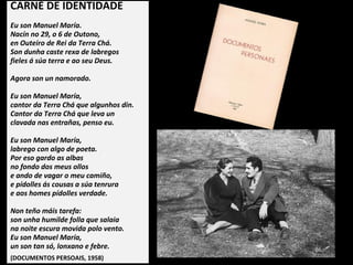 CARNÉ DE IDENTIDADE
Eu son Manuel María.
Nacín no 29, o 6 de Outono,
en Outeiro de Rei da Terra Chá.
Son dunha caste rexa de labregos
fieles á súa terra e ao seu Deus.
Agora son un namorado.
Eu son Manuel María,
cantor da Terra Chá que algunhos din.
Cantor da Terra Chá que leva un
clavada nas entrañas, penso eu.
Eu son Manuel María,
labrego con algo de poeta.
Por eso gardo as albas
no fondo dos meus ollos
e ando de vagar o meu camiño,
e pídolles ás cousas a súa tenrura
e aos homes pídolles verdade.
Non teño máis tarefa:
son unha humilde folla que salaia
na noite escura movida polo vento.
Eu son Manuel María,
un son tan só, lonxano e febre.
(DOCUMENTOS PERSOAIS, 1958)
 