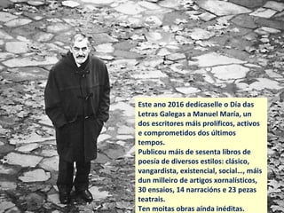 Este ano 2016 dedícaselle o Día das
Letras Galegas a Manuel María, un
dos escritores máis prolíficos, activos
e comprometidos dos últimos
tempos.
Publicou máis de cincuenta libros de
poesía, máis dun milleiro de artigos
xornalísticos, trinta ensaios, quince
obras narrativas, e vinte pezas
teatrais. Ten moitas obras aínda
inéditas.
 