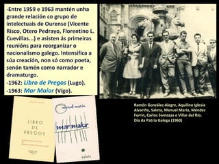 Ramón González Alegre, Aquilino Iglesia
Alvariño, Saleta Goi, Manuel María, Méndez
Ferrín, Carlos Somozas e Villar del Río.
Día da Patria Galega (1960)
-Entre 1959 e 1963 mantén unha
grande relación co grupo de
intelectuais de Ourense (Vicente
Risco, Otero Pedrayo, Florentino L.
Cuevillas...) e asisten ás primeiras
reunións para reorganizar o
nacionalismo galego. Intensifica a
súa creación, non só como poeta,
senón tamén como narrador e
dramaturgo.
-1962: Libro de Pregos (Lugo).
-1963: Mar Maior (Vigo).
 